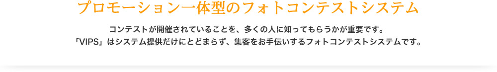 プロモーション一体型のフォトコンテストシステム　コンテストが開催されている事を、多くの人に知ってもらうかが重要です。「VIPS」はシステム提供だけにとどまらず、集客をお手伝いするフォトコンテストシステムです。